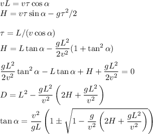 v\displaystyle L = v\tau\cos\alpha \\ H = v\tau\sin\alpha-g\tau^2/2\\\\ \tau = L/(v\cos\alpha)\\ H = L\tan\alpha-\frac{gL^2}{2v^2}(1+\tan^2\alpha)\\\\ \frac{gL^2}{2v^2}\tan^2\alpha-L\tan\alpha+H+\frac{gL^2}{2v^2}=0\\\\ D = L^2-\frac{gL^2}{v^2}\left(2H+\frac{gL^2}{v^2}\right)\\\\
\tan\alpha = \frac{v^2}{gL}\left(1\pm\sqrt{1-\frac{g}{v^2}\left(2H+\frac{gL^2}{v^2}\right)}\right)
