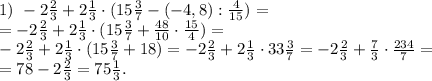 1)\,\, -2 \frac{2}{3}+2 \frac{1}{3}\cdot(15 \frac{3}{7}- (-4,8):\frac{4}{15})=\\
=-2 \frac{2}{3}+2 \frac{1}{3}\cdot(15 \frac{3}{7}+\frac{48}{10}\cdot\frac{15}{4})=\\
-2 \frac{2}{3}+2 \frac{1}{3}\cdot(15 \frac{3}{7}+18)=-2 \frac{2}{3}+2 \frac{1}{3}\cdot33 \frac{3}{7}=-2 \frac{2}{3}+\frac{7}{3}\cdot \frac{234}{7}=\\
=78-2 \frac{2}{3}=75\frac{1}{3}.