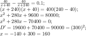 \frac{40}{x+40}-\frac{40}{x+240}=0.1;\\ (x+240)(x+40)=400(240-40);\\
x^2+280x+9600=80000;\\
x^2+280x-70400=0;\\
D'=19600+70400=90000=(300)^2;\\ x=-140+300=160