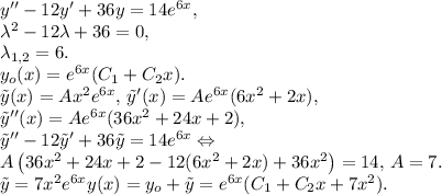 y''-12y'+36y=14e^{6x},\\
\lambda^2-12\lambda+36=0,\\ \lambda_{1,2}=6.\\
y_o(x)=e^{6x}(C_1+C_2x).\\
\tilde{y}(x)=Ax^2e^{6x},\,\tilde{y}'(x)=Ae^{6x}(6x^2+2x),\\
\tilde{y}''(x)=Ae^{6x}(36x^2+24x+2),\\
\tilde{y}''-12\tilde{y}'+36\tilde{y}=14e^{6x}\Leftrightarrow\\
A\left(36x^2+24x+2-12(6x^2+2x)+36x^2\right)=14,\,A=7.\\
\tilde{y}=7x^2e^{6x}
y(x)=y_o+\tilde{y}=e^{6x}(C_1+C_2x+7x^2).