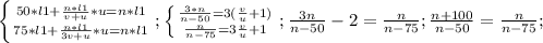 \left \{ {{50*l1+ \frac{n*l1}{v+u}*u =n*l1} \atop {75*l1+ \frac{n*l1}{3v+u}*u =n*l1}} \right.;
 \left \{ {{ \frac{3*n}{n-50} =3( \frac{v}{u}+1 }) \atop { \frac{n}{n-75} =3 \frac{v}{u}+1 }} \right.;
 \frac{3n}{n-50} -2= \frac{n}{n-75};
 \frac{n+100}{n-50}= \frac{n}{n-75}; 
