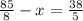 \frac{85}{8} -x= \frac{38}{5}