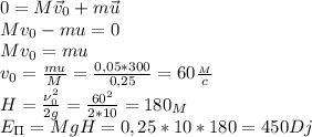 0=M\vec v_0+m\vec u\\
Mv_0-mu=0\\
Mv_0=mu\\
v_0= \frac{mu}{M}= \frac{0,05*300}{0,25}=60 \frac{_M}{c}\\
H= \frac{\nu_0^2}{2g}= \frac{60^2}{2*10} =180_M\\
E_\Pi=MgH=0,25*10*180=450Dj