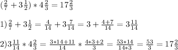 ( \frac{2}{7} + 3 \frac{1}{2}) * 4 \frac{2}{3} = 17 \frac{2}{3} \\ \\ 
1) \frac{2}{7} + 3 \frac{1}{2} = \frac{4}{14} +3 \frac{7}{14} = 3 + \frac{4+7}{14}= 3 \frac{11}{14} \\ \\ 
2) 3 \frac{11}{14} * 4 \frac{2}{3} = \frac{3*14 + 11}{14} * \frac{4*3+2}{3} = \frac{53*14}{14*3} = \frac{53}{3} = 17 \frac{2}{3} \\ \\