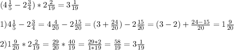 (4 \frac{1}{5} - 2 \frac{3}{4} )* 2 \frac{2}{19} = 3 \frac{1}{19} \\ \\ 
1)4 \frac{1}{5} - 2 \frac{3}{4}= 4 \frac{4}{20} - 2 \frac{15}{20} = (3+ \frac{24}{20} ) - 2 \frac{15}{20} = (3-2) + \frac{24-15}{20} = 1 \frac{9}{20} \\ \\ 
2) 1 \frac{9}{20} * 2 \frac{2}{19} = \frac{29}{20} * \frac{40}{19} = \frac{29*2}{1*19} = \frac{58}{19} = 3 \frac{1}{19}