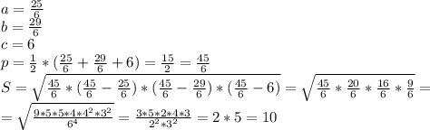 a= \frac{25}{6} 
\\b= \frac{29}{6} 
\\c= 6
\\p= \frac{1}{2} *(\frac{25}{6} +\frac{29}{6} +6)= \frac{15}{2} = \frac{45}{6} 
\\S=\sqrt{ \frac{45}{6}*( \frac{45}{6}-\frac{25}{6} )*( \frac{45}{6}-\frac{29}{6})*( \frac{45}{6}-6) }=\sqrt{ \frac{45}{6}* \frac{20}{6}* \frac{16}{6}* \frac{9}{6} }=\\=\sqrt{ \frac{9*5*5*4*4^2*3^2}{6^4} }= \frac{3*5*2*4*3}{2^2*3^2} =2*5=10