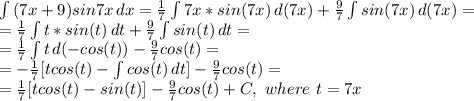 \int\limits {(7x+9)sin7x} \, dx = \frac{1}{7} \int\limits {7x*sin(7x)} \, d(7x)+\frac{9}{7}\int\limits {sin(7x)} \, d(7x) =\\
=\frac{1}{7} \int\limits {t*sin(t)} \, dt+\frac{9}{7}\int\limits {sin(t)} \, dt =\\
=\frac{1}{7} \int\limits {t} \, d(-cos(t))-\frac{9}{7}cos(t)=\\
=-\frac{1}{7}[tcos(t)- \int\limits {cos(t)} \, dt ]-\frac{9}{7}cos(t)=\\
=\frac{1}{7}[tcos(t)-sin(t) ]-\frac{9}{7}cos(t)+C,\ where\ t=7x