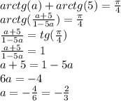 arctg(a)+arctg(5)= \frac{\pi}{4} 
\\arctg( \frac{a+5}{1-5a} )= \frac{\pi}{4} 
\\\frac{a+5}{1-5a}=tg(\frac{\pi}{4} )
\\\frac{a+5}{1-5a}=1
\\a+5=1-5a
\\6a=-4
\\a=- \frac{4}{6} =- \frac{2}{3}