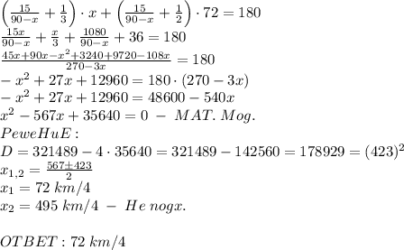 \left(\frac{15}{90-x}+\frac13\right)\cdot x+\left(\frac{15}{90-x}+\frac12\right)\cdot72=180\\\frac{15x}{90-x}+\frac x3+\frac{1080}{90-x}+36=180\\\frac{45x+90x-x^2+3240+9720-108x}{270-3x}=180\\-x^2+27x+12960=180\cdot(270-3x)\\-x^2+27x+12960=48600-540x\\x^2-567x+35640=0\;-\;MAT.\;Mog.\\PeweHuE:\\D=321489-4\cdot35640=321489-142560=178929=(423)^2\\x_{1,2}=\frac{567\pm423}2\\x_1=72\;km/4\\x_2=495\;km/4\;-\;He
\;nogx.\\\\OTBET:72\;km/4