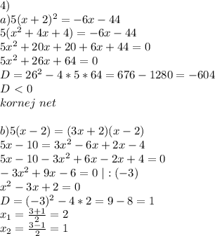 4)\\ a) 5(x+2)^2=-6x-44 \\ 5(x^2+4x+4)=-6x-44\\ 5x^2+20x+20+6x+44=0\\ 5x^2+26x+64=0\\ D=26^2-4*5*64=676-1280=-604\\ D\ \textless \ 0\\ kornej \ net\\
\\ b)5(x-2)=(3x+2)(x-2)\\ 5x-10=3x^2-6x+2x-4\\ 5x-10-3x^2+6x-2x+4=0\\ -3x^2+9x-6=0 \ |:(-3)\\ x^2-3x+2=0\\ D=(-3)^2-4*2=9-8=1\\ x_1=\frac{3+1}2=2\\ x_2=\frac{3-1}2=1\\