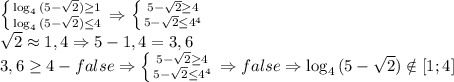 \left \{ {{\log_4{(5- \sqrt{2})} \geq 1} \atop {\log_4{(5- \sqrt{2})} \leq 4}} \right. \Rightarrow \left \{ {{5-\sqrt{2} \geq 4} \atop {5-\sqrt{2} \leq 4^4}} \right.
\\\sqrt{2}\approx 1,4 \Rightarrow 5-1,4=3,6
\\3,6 \geq 4 - false \Rightarrow \left \{ {{5-\sqrt{2} \geq 4} \atop {5-\sqrt{2} \leq 4^4}} \right. \Rightarrow false \Rightarrow \log_4{(5- \sqrt{2})}\notin [1;4]