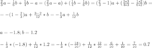 \frac{2}{3}a - \frac{1}{6}b+ \frac{1}{4}b - a = (\frac{2}{3}a -a) + ( \frac{1}{4}b - \frac{1}{6}b) = (\frac{2}{3} - 1)a + ( \frac{1*3}{4*3} - \frac{1*2}{6*2})b = \\ \\ 
= - ( 1 - \frac{2}{3})a + \frac{3 - 2}{12} *b = - \frac{1}{3}a + \frac{1}{12} b \\ \\ \\ 
a=-1.8 ; b=1.2 \\ \\ 
- \frac{1}{3}* ( - 1.8) + \frac{1}{12}*1.2= - \frac{1}{3}* (- \frac{18}{10} ) + \frac{1}{12}* \frac{12}{10} = \frac{6}{10} + \frac{1}{10} = \frac{7}{10} = 0.7