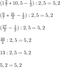 (1 \frac{2}{7} * 10,5 - \frac{1}{2} ) : 2,5 = 5,2 \\ \\ 
( \frac{9}{7} * \frac{21}{2} - \frac{1}{2} ) : 2,5 = 5,2 \\ \\ 
( \frac{27}{2} -\frac{1}{2} ) : 2,5 = 5,2 \\ \\ 
 \frac{26}{2} :2,5 = 5,2 \\ \\ 
13 : 2,5 = 5,2 \\ \\ 
5,2 = 5,2