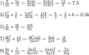 1) \frac{9}{2a} * \frac{5a}{3} = \frac{9*5a}{3*2a} = \frac{3*5*1}{1*2*1} = \frac{15}{2} =7.5 \\ \\ 
3) \frac{b^2}{10} * \frac{5}{b} = \frac{5*b^2}{10*b} = \frac{1*b}{2*1} = \frac{b}{2}= \frac{1}{2} *b=0.5b \\ \\ 
5) \frac{5}{3a} * \frac{2b}{3} = \frac{10b}{9a} \\ \\ 
7) \frac{3b^2}{10} * \frac{15}{b^3} = \frac{3b^2*15}{10*b^3} = \frac{3*3}{2*b} =\frac{9}{2b} \\ \\ 
9) \frac{5a}{8y} * \frac{7}{10} = \frac{5a*7}{8y*10}= \frac{1*a*7}{8y*2} = \frac{7a}{16y} \\ \\ 
