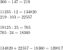 366-147=219 \\ \\ 
11235 \cdot 12=134820 \\ 
219 \cdot 103=22557 \\ \\ 
19125:25=765 \\ 
765 \cdot 24=18360 \\ \\ \\ 
134820+22557-18360=139017
