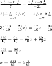 \frac{2 \frac{3}{10} x-11 \frac{3}{10} }{7} = \frac{1 \frac{7}{10} x-9 \frac{4}{10} }{-21} \\\\
 \frac{3(11 \frac{3}{10}-2 \frac{3}{10} x) }{-21} = \frac{1 \frac{7}{10} x-9 \frac{4}{10} }{-21} \\\\
3(\frac{113}{10}-\frac{23}{10} x)= \frac{17}{10} x- \frac{94}{10} \\\\
 \frac{339}{10} + \frac{94}{10} = \frac{17}{10} x+ \frac{69}{10} x\\\\
 \frac{433}{10} = \frac{86}{10} x\\\\
x= \frac{433}{86} =5 \frac{3}{86}