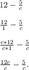 12 -\frac{5}{c} \\
 \\ \frac{12}{1} - \frac{5}{c} \\
 \\ \frac{c*12}{c*1} - \frac{5}{c} \\
 \\ \frac{12c}{c} - \frac{5}{c}.