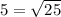 5= \sqrt{25} 
