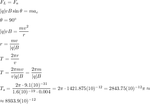 F_L=F_a
\medskip
\\
|q|vB\sin\theta=ma_c
\medskip
\\
\theta=90^\circ
\medskip
\\
|q|vB=\dfrac{mv^2}{r}
\medskip
\\
r=\dfrac{mv}{|q|B}
\medskip
\\
T=\dfrac{2\pi r}{v}
\medskip
\\
T=\dfrac{2\pi m v}{v|q|B}=\dfrac{2\pi m}{|q|B}
\medskip
\\
T_{s}=\dfrac{2\pi\cdot 9.1(10)^{-31}}{1.6(10)^{-19}\cdot 0.004}=2\pi\cdot 1421.875(10)^{-12}=2843.75(10)^{-12}\pi\approx\medskip \\ \approx 8933.9(10)^{-12}