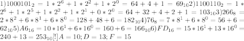 1) 1000101_{2} = 1 * 2^{6} + 1 * 2^{2} + 1 * 2^{0} = 64 + 4 + 1 = 69_{10} 2)1100110_{2} = 1 * 2^{6} + 1 * 2^{5} + 1 * 2^{2} + 1 * 2^{1} + 0 * 2^{0} = 64 + 32 + 4 + 2 + 1 = 103_{10} 3)266_{8} = 2 * 8^{2} + 6 * 8^{1} + 6 * 8^{0} = 128 + 48 + 6 = 182_{10} 4)76_{8} = 7 * 8^{1} + 6 * 8^{0} = 56 + 6 = 62_{10} 5)A6_{16} = 10 * 16^{1} + 6 * 16^{0} = 160 + 6 = 166_{10} 6)FD_{16} = 15 * 16^{1} + 13 * 16^{0} = 240 + 13 = 253_{10} 
[ ! ] A = 10; D = 13; F = 15
