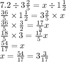 7.2 \div 3 \frac{2}{5} = x \div 1 \frac{1}{2} \\ \frac{36}{5} \times 1 \frac{1}{2} = 3 \frac{2}{5} \times x \\ \frac{36}{5} \times \frac{3}{2} = \frac{17}{5} x \\ \frac{18}{5} \times 3 = \frac{17}{5} x \\ \frac{54}{17} = x \\ x = \frac{54}{17} = 3 \frac{3}{17}