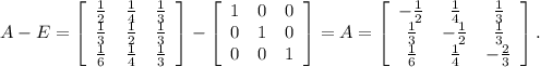 A-E= \left[\begin{array}{ccc}\frac{1}{2} &\frac{1}{4} &\frac{1}{3} \\\frac{1}{3} &\frac{1}{2} &\frac{1}{3} \\\frac{1}{6} &\frac{1}{4} &\frac{1}{3} \end{array}\right] -\left[\begin{array}{ccc}1&0&0\\0&1&0\\0&0&1\end{array}\right]= A= \left[\begin{array}{ccc}-\frac{1}{2} &\frac{1}{4} &\frac{1}{3} \\\frac{1}{3} &-\frac{1}{2} &\frac{1}{3} \\\frac{1}{6} &\frac{1}{4} &-\frac{2}{3} \end{array}\right] .\\