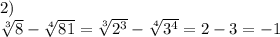 2) \\ \sqrt[3]{8} - \sqrt[4]{81} = \sqrt[3]{ {2}^{3} } - \sqrt[4]{ {3}^{4} } = 2 - 3 = - 1
