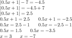 |0.5x + 1| - 7 = - 4.5 \\ |0.5x + 1| = - 4.5 + 7 \\ |0.5x + 1| = 2.5 \\ 0.5x + 1 = 2.5\: \: \: \: \: \: \: \: 0.5x + 1 = - 2.5 \\ 0.5x = 2.5 - 1\: \: \: \: \: \: \: \: 0.5x = - 2.5 - 1 \\ 0.5x = 1.5\: \: \: \: \: \: \: \: 0.5x = - 3.5 \\ x = 3\: \: \: \: \: \: \: \: x = - 7