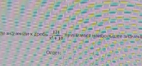 При каком значении x дробь 121/x+18 принимает наибольшее значение? ​