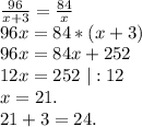 \frac{96}{x+3}=\frac{84}{x}\\
 96x=84*(x+3)\\
 96x=84x+252\\
12x=252\ |:12\\
x=21.\\
21+3=24.