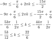 \displaystyle -9\pi \leq -\frac{\pi}{6}+2\pi k\leq -\frac{15\pi}{2}-9\pi +\frac{\pi }{6} \leq 2\pi k \leq -\frac{15\pi}{2}+\frac{\pi}{6} -\frac{53\pi }{6} \cdot \frac{1}{2\pi} \leq k\leq -\frac{44\pi}{6} \cdot \frac{1}{2\pi } -\frac{53}{12} \leq k\leq -\frac{22}{6}