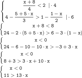 \displaystyle \tt \left \{ {{\dfrac{x+8}{4} < 2 \;\; | \cdot 4} \atop {4-\dfrac{5+5 \cdot x}{3} 1-\dfrac{1-x}{2} } \;\; | \cdot 6} \right. \left \{ {{x+8 < 8} \atop {24-2 \cdot (5+5 \cdot x) 6-3 \cdot (1-x) } \right. \left \{ {{x < 0} \atop {24-6-10-10 \cdot x -3 +3 \cdot x } \right. \left \{ {{x < 0} \atop {8+3 3 \cdot x+10 \cdot x } \right. \left \{ {{x < 0} \atop {11 13 \cdot x } \right.